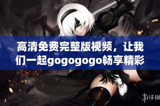 高清免费完整版视频，让我们一起gogogogo畅享精彩时刻