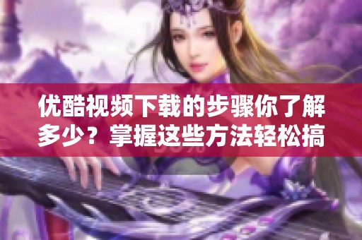 优酷视频下载的步骤你了解多少？掌握这些方法轻松搞定视频下载