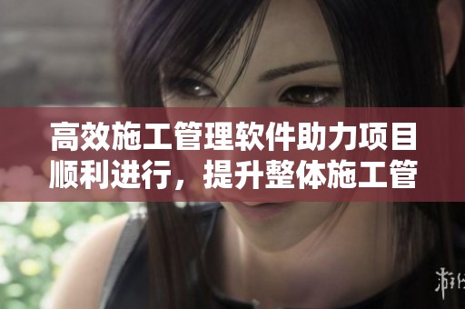 高效施工管理软件助力项目顺利进行，提升整体施工管理水平与质量