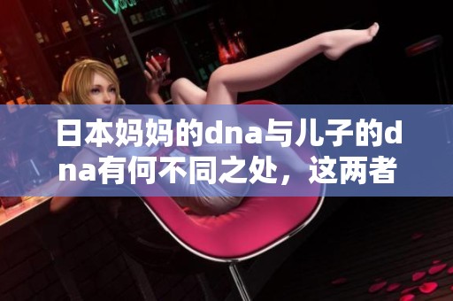 日本妈妈的dna与儿子的dna有何不同之处，这两者之间的区别是什么呢？