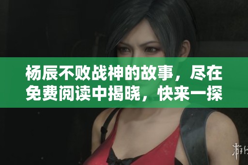 杨辰不败战神的故事，尽在免费阅读中揭晓，快来一探究竟吧
