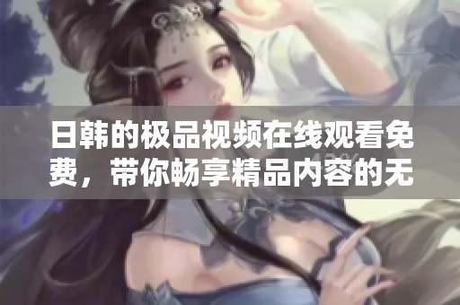 日韩的极品视频在线观看免费，带你畅享精品内容的无限魅力。