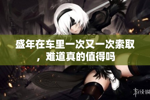 盛年在车里一次又一次索取，难道真的值得吗