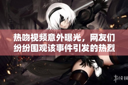 热吻视频意外曝光，网友们纷纷围观该事件引发的热烈讨论