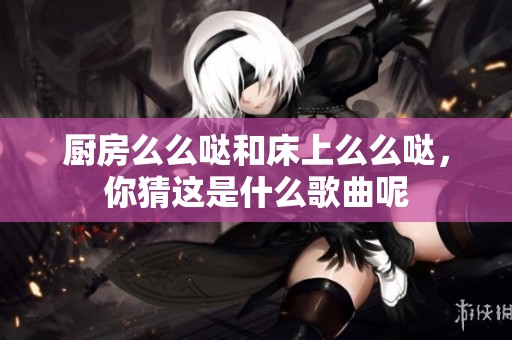 厨房么么哒和床上么么哒，你猜这是什么歌曲呢