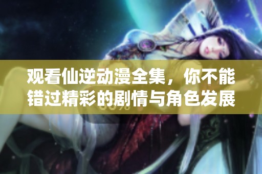 观看仙逆动漫全集，你不能错过精彩的剧情与角色发展！