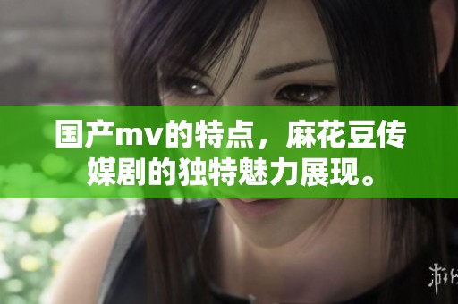 国产mv的特点，麻花豆传媒剧的独特魅力展现。