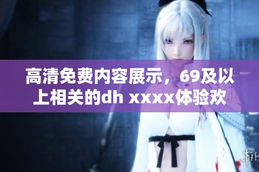 高清免费内容展示，69及以上相关的dh xxxx体验欢迎探索
