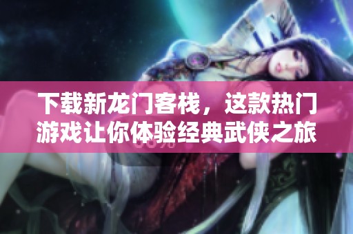 下载新龙门客栈，这款热门游戏让你体验经典武侠之旅