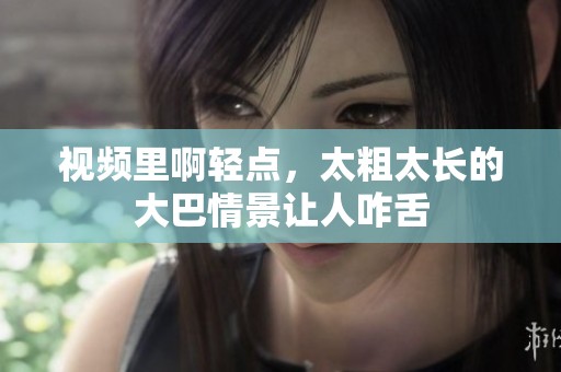 视频里啊轻点，太粗太长的大巴情景让人咋舌