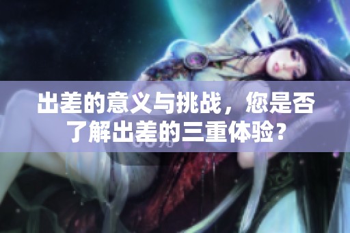 出差的意义与挑战，您是否了解出差的三重体验？