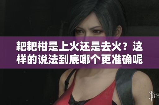 耙耙柑是上火还是去火？这样的说法到底哪个更准确呢