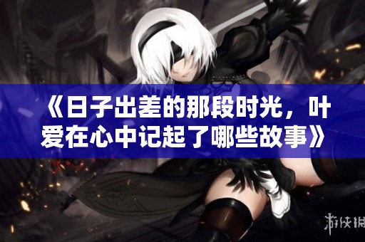 《日子出差的那段时光，叶爱在心中记起了哪些故事》