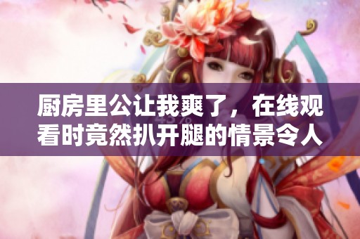 厨房里公让我爽了，在线观看时竟然扒开腿的情景令人惊艳