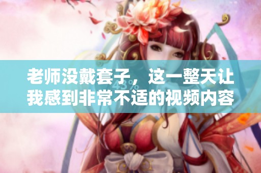 老师没戴套子，这一整天让我感到非常不适的视频内容