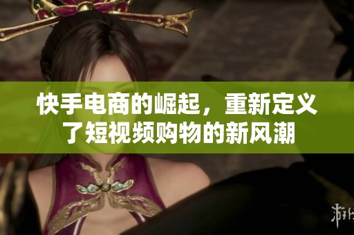 快手电商的崛起，重新定义了短视频购物的新风潮