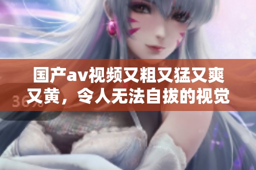 国产**视频又粗又猛又爽又黄，令人无法自拔的视觉盛宴等你来享受