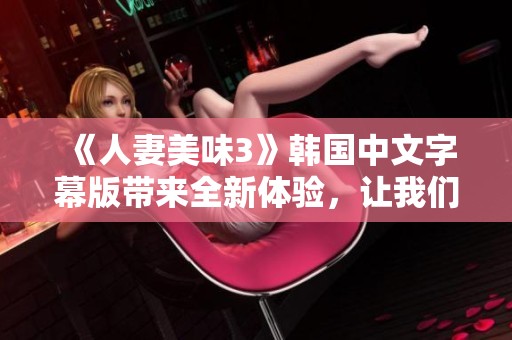 《人妻美味3》韩国中文字幕版带来全新体验，让我们一起感受这场美食与爱欲的盛宴