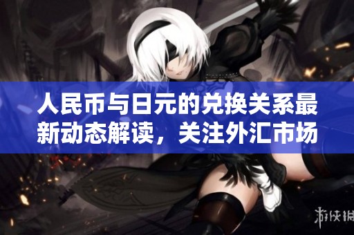 人民币与日元的兑换关系最新动态解读，关注外汇市场的变化与趋势