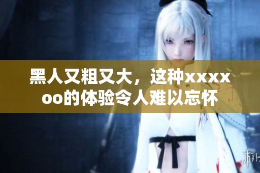 黑人又粗又大，这种xxxxoo的体验令人难以忘怀