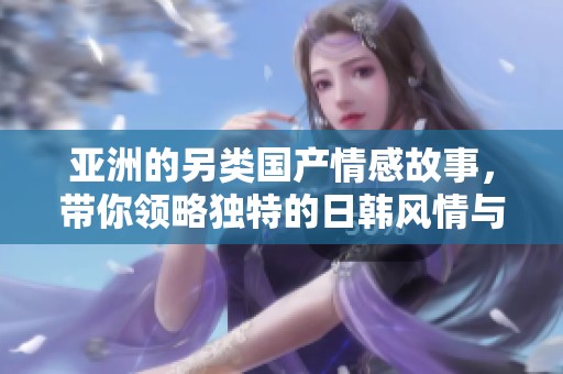 亚洲的另类国产情感故事，带你领略独特的日韩风情与魅力