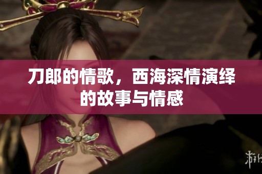 刀郎的情歌，西海深情演绎的故事与情感