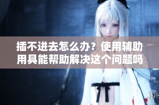 插不进去怎么办？使用辅助用具能帮助解决这个问题吗