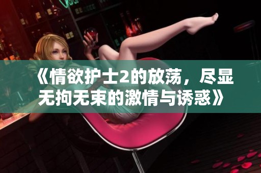《情欲护士2的放荡，尽显无拘无束的激情与诱惑》