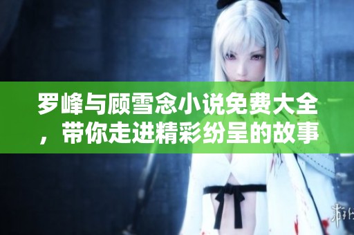 罗峰与顾雪念小说免费大全，带你走进精彩纷呈的故事世界！