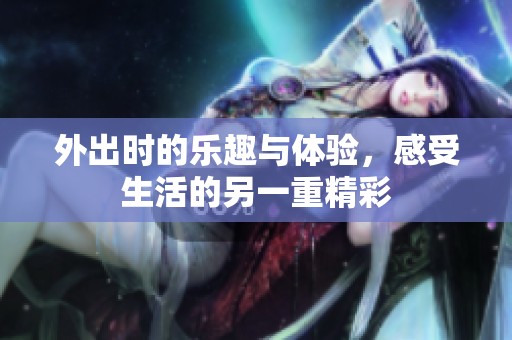外出时的乐趣与体验，感受生活的另一重精彩