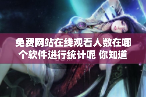 免费网站在线观看人数在哪个软件进行统计呢 你知道吗这些软件的使用情况如何