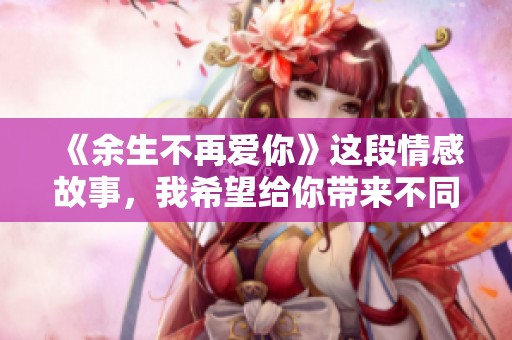 《余生不再爱你》这段情感故事，我希望给你带来不同的感受与启示