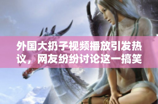 外国大扔子视频播放引发热议，网友纷纷讨论这一搞笑场景