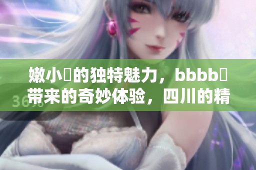 嫩小槡的独特魅力，bbbb槡带来的奇妙体验，四川的精彩故事