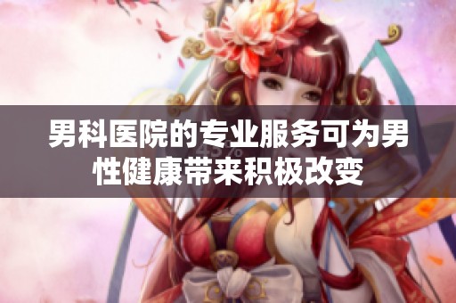 男科医院的专业服务可为男性健康带来积极改变
