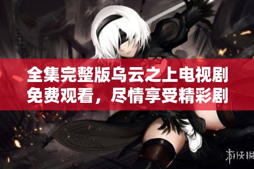 全集完整版乌云之上电视剧免费观看，尽情享受精彩剧情与角色发展