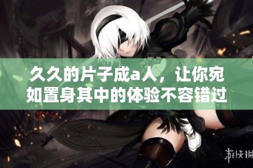 **的片子成a人，让你宛如置身其中的体验不容错过
