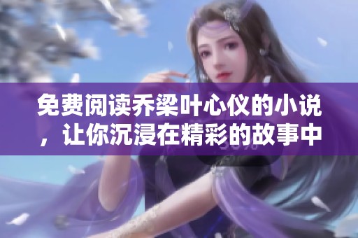 免费阅读乔梁叶心仪的小说，让你沉浸在精彩的故事中！