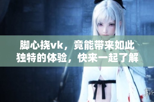 脚心挠vk，竟能带来如此独特的体验，快来一起了解一下吧