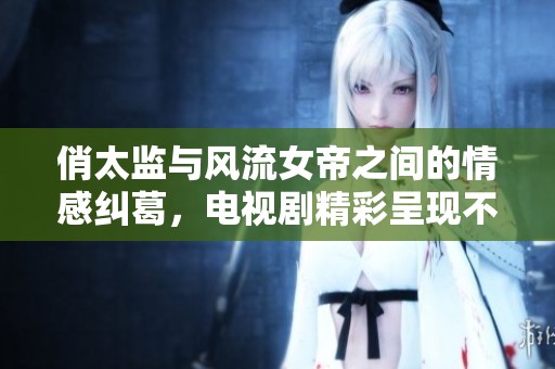 俏太监与风流女帝之间的情感纠葛，电视剧精彩呈现不容错过