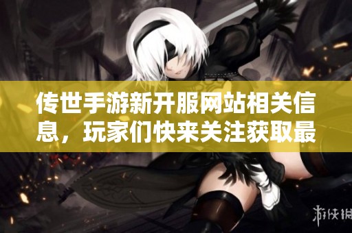传世手游新开服网站相关信息，玩家们快来关注获取最新动态！