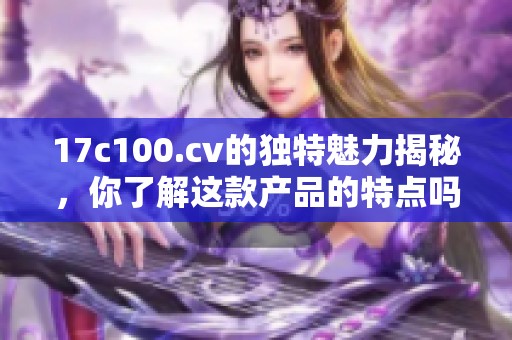 17c100.cv的独特魅力揭秘，你了解这款产品的特点吗？