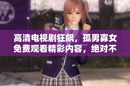 高清电视剧狂飙，孤男寡女免费观看精彩内容，绝对不容错过！