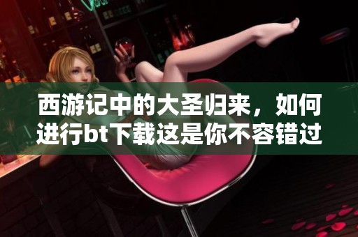 西游记中的大圣归来，如何进行bt下载这是你不容错过的精彩内容