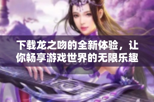 下载龙之吻的全新体验，让你畅享游戏世界的无限乐趣