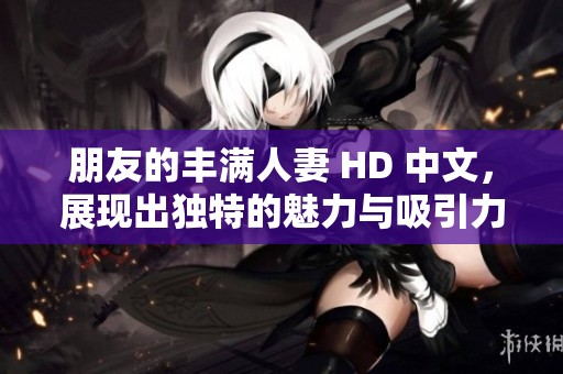 朋友的丰满人妻 HD 中文，展现出独特的魅力与吸引力，引人深入探讨。