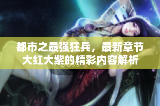 都市之最强狂兵，最新章节大红大紫的精彩内容解析