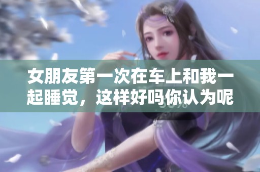 女朋友第一次在车上和我一起睡觉，这样好吗你认为呢