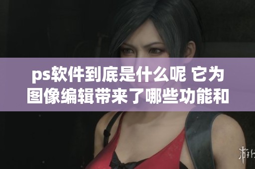 ps软件到底是什么呢 它为图像编辑带来了哪些功能和用途