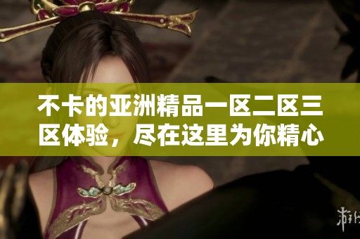 不卡的亚洲精品一区二区三区体验，尽在这里为你精心呈现全新视野